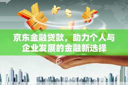龙川京东金融贷款，助力个人与企业发展的金融新选择