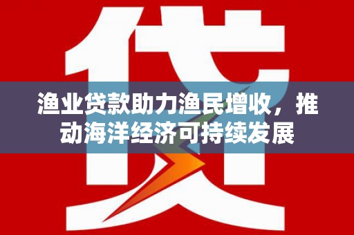 龙川渔业贷款助力渔民增收，推动海洋经济可持续发展