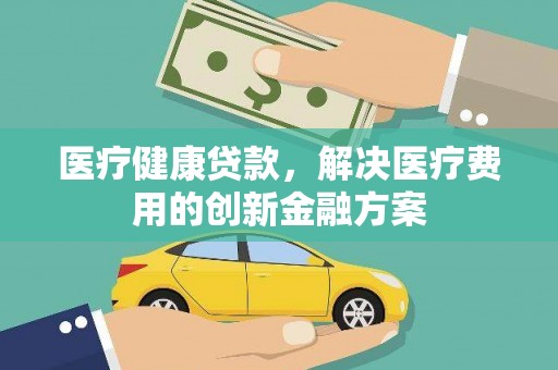 龙川医疗健康贷款，解决医疗费用的创新金融方案
